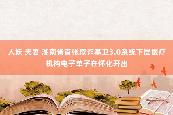 人妖 夫妻 湖南省首张欺诈基卫3.0系统下层医疗机构电子单子在怀化开出