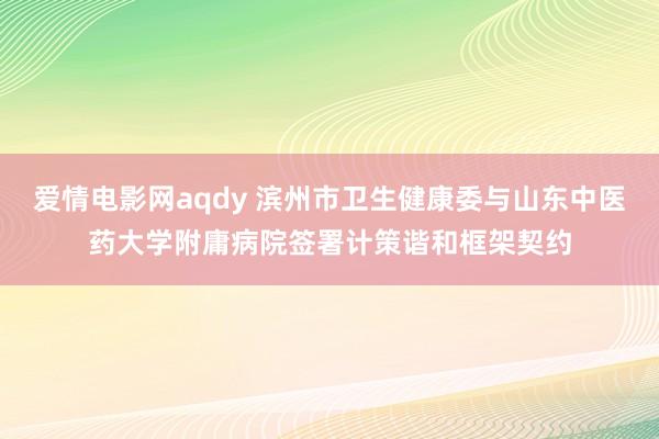 爱情电影网aqdy 滨州市卫生健康委与山东中医药大学附庸病院签署计策谐和框架契约