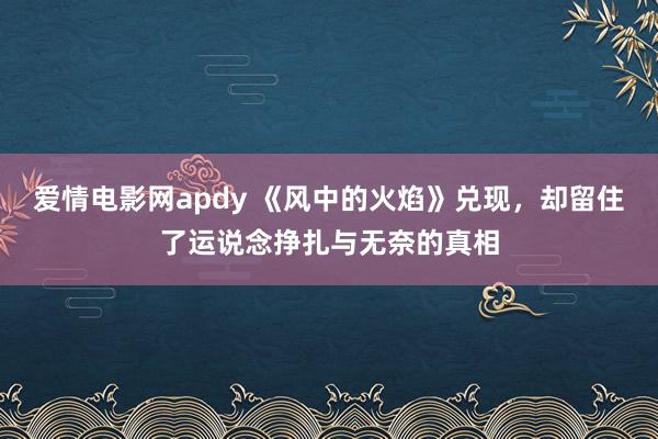 爱情电影网apdy 《风中的火焰》兑现，却留住了运说念挣扎与无奈的真相