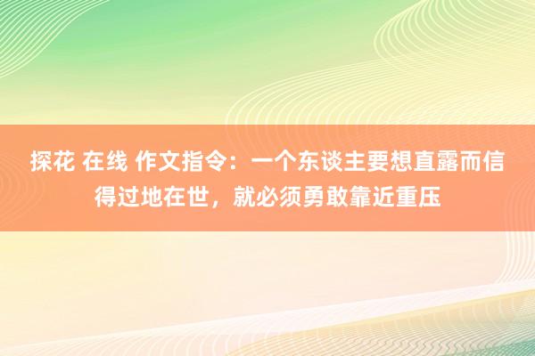 探花 在线 作文指令：一个东谈主要想直露而信得过地在世，就必须勇敢靠近重压