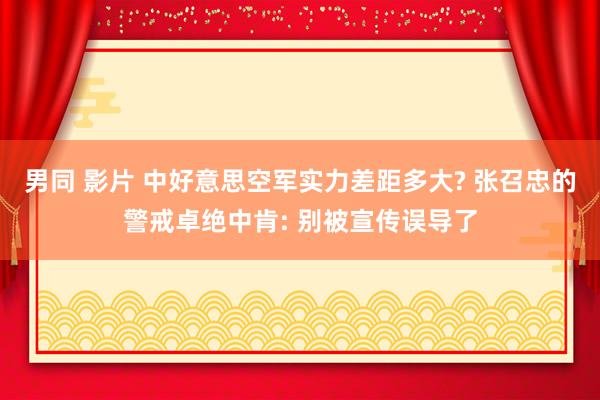 男同 影片 中好意思空军实力差距多大? 张召忠的警戒卓绝中肯: 别被宣传误导了