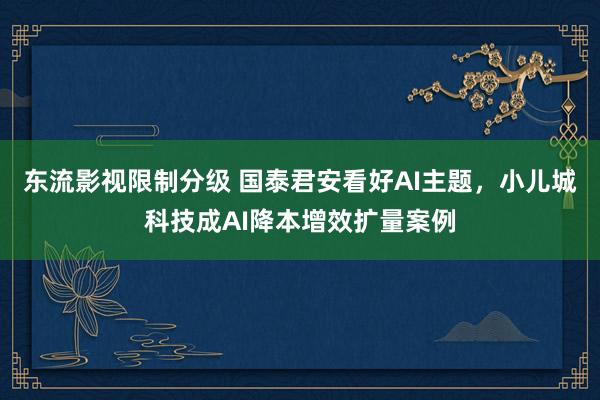 东流影视限制分级 国泰君安看好AI主题，小儿城科技成AI降本增效扩量案例