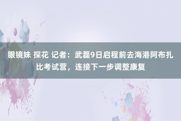 眼镜妹 探花 记者：武磊9日启程前去海港阿布扎比考试营，连接下一步调整康复