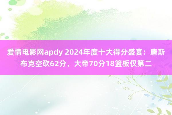 爱情电影网apdy 2024年度十大得分盛宴：唐斯布克空砍62分，大帝70分18篮板仅第二