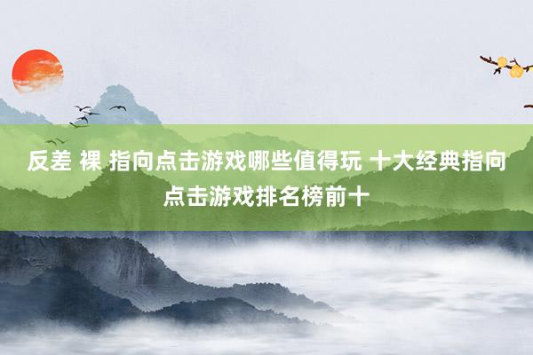 反差 裸 指向点击游戏哪些值得玩 十大经典指向点击游戏排名榜前十