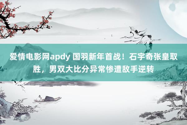 爱情电影网apdy 国羽新年首战！石宇奇张皇取胜，男双大比分异常惨遭敌手逆转