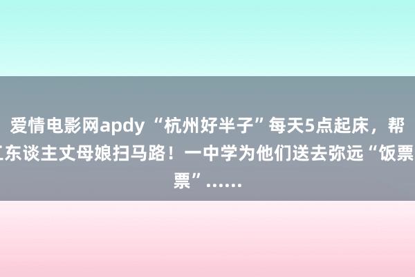 爱情电影网apdy “杭州好半子”每天5点起床，帮环卫工东谈主丈母娘扫马路！一中学为他们送去弥远“饭票”......