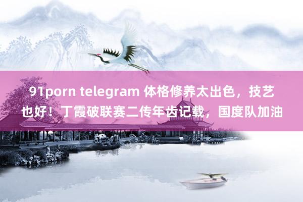 91porn telegram 体格修养太出色，技艺也好！丁霞破联赛二传年齿记载，国度队加油