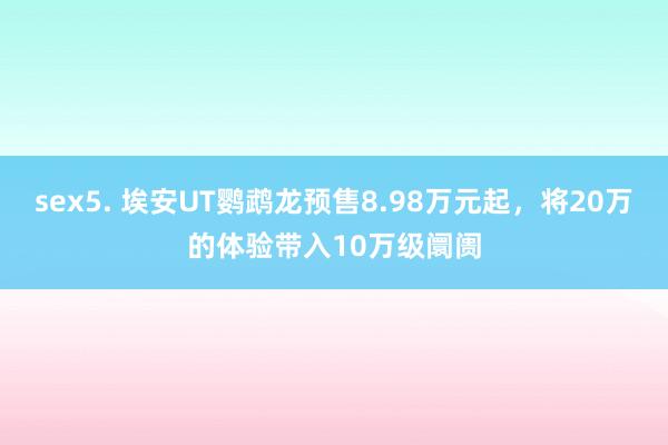 sex5. 埃安UT鹦鹉龙预售8.98万元起，将20万的体验带入10万级阛阓