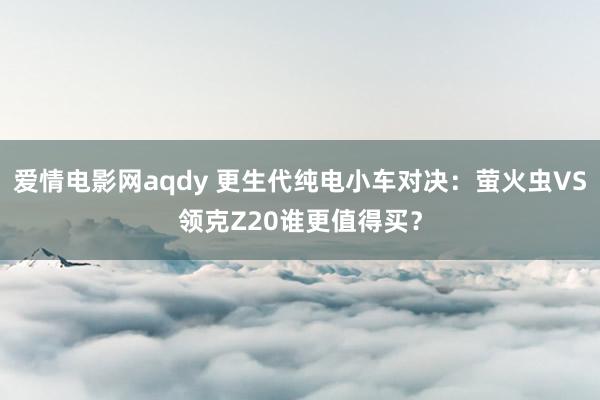 爱情电影网aqdy 更生代纯电小车对决：萤火虫VS领克Z20谁更值得买？