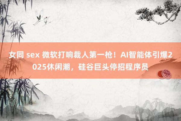 女同 sex 微软打响裁人第一枪！AI智能体引爆2025休闲潮，硅谷巨头停招程序员