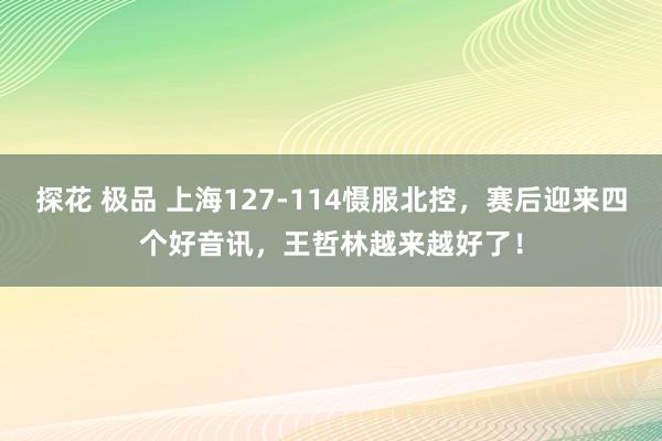 探花 极品 上海127-114慑服北控，赛后迎来四个好音讯，王哲林越来越好了！