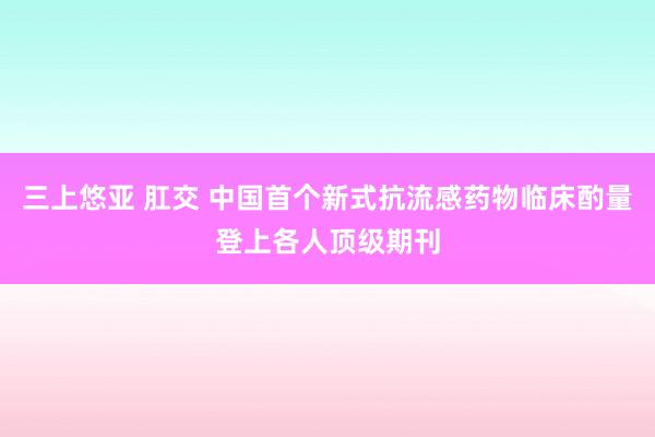 三上悠亚 肛交 中国首个新式抗流感药物临床酌量登上各人顶级期刊