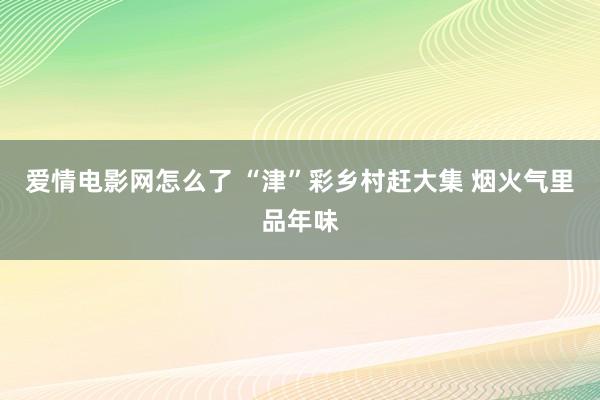 爱情电影网怎么了 “津”彩乡村赶大集 烟火气里品年味