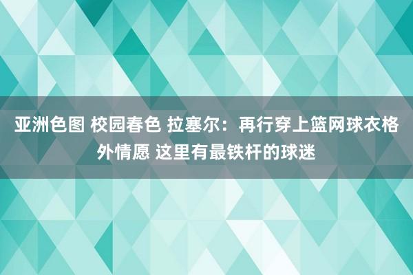 亚洲色图 校园春色 拉塞尔：再行穿上篮网球衣格外情愿 这里有最铁杆的球迷