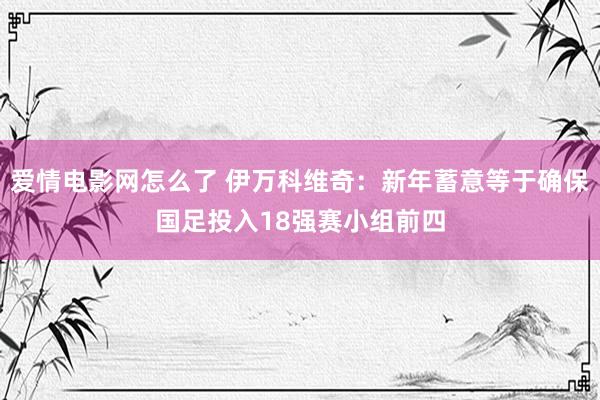 爱情电影网怎么了 伊万科维奇：新年蓄意等于确保国足投入18强赛小组前四