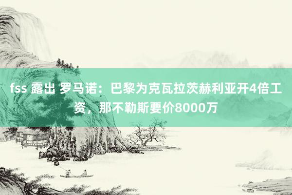 fss 露出 罗马诺：巴黎为克瓦拉茨赫利亚开4倍工资，那不勒斯要价8000万