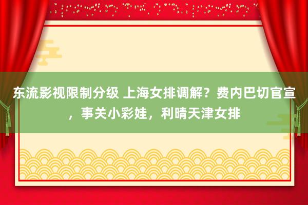 东流影视限制分级 上海女排调解？费内巴切官宣，事关小彩娃，利晴天津女排