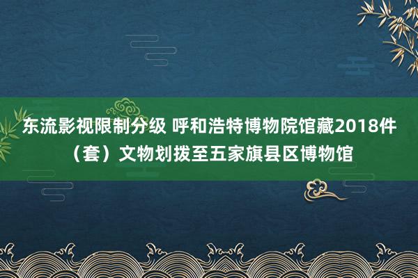 东流影视限制分级 呼和浩特博物院馆藏2018件（套）文物划拨至五家旗县区博物馆