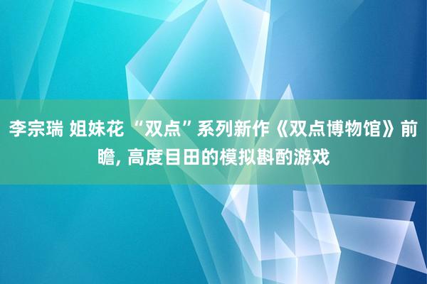 李宗瑞 姐妹花 “双点”系列新作《双点博物馆》前瞻， 高度目田的模拟斟酌游戏