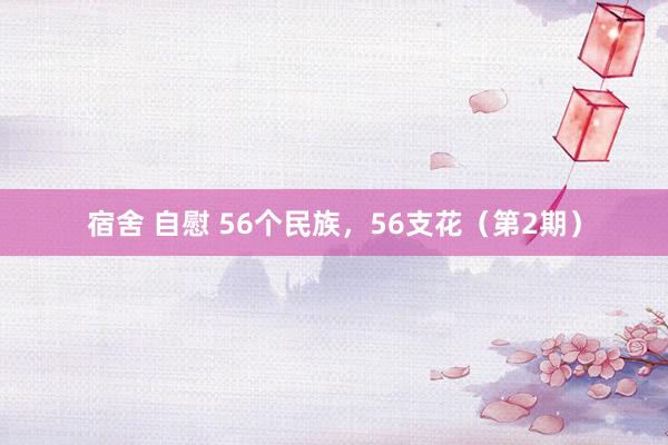 宿舍 自慰 56个民族，56支花（第2期）