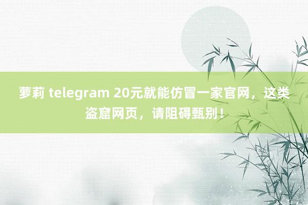 萝莉 telegram 20元就能仿冒一家官网，这类盗窟网页，请阻碍甄别！