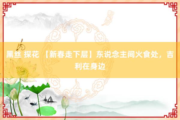 黑丝 探花 【新春走下层】东说念主间火食处，吉利在身边