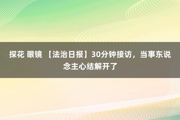 探花 眼镜 【法治日报】30分钟接访，当事东说念主心结解开了