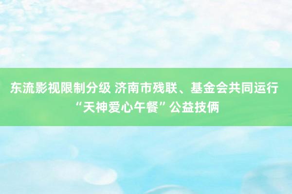 东流影视限制分级 济南市残联、基金会共同运行 “天神爱心午餐”公益技俩