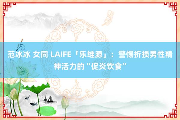 范冰冰 女同 LAIFE「乐维源」：警惕折损男性精神活力的“促炎饮食”