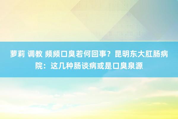 萝莉 调教 频频口臭若何回事？昆明东大肛肠病院：这几种肠谈病或是口臭泉源