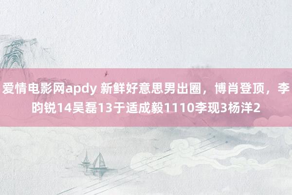 爱情电影网apdy 新鲜好意思男出圈，博肖登顶，李昀锐14吴磊13于适成毅1110李现3杨洋2