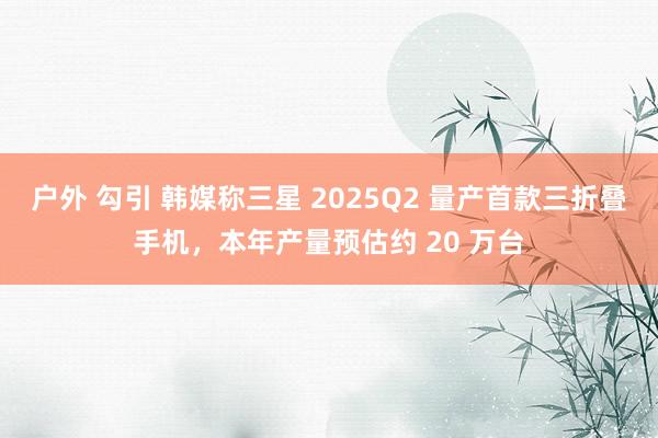 户外 勾引 韩媒称三星 2025Q2 量产首款三折叠手机，本年产量预估约 20 万台