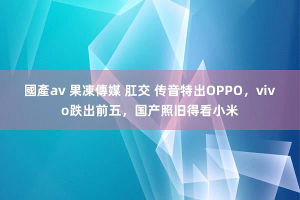 國產av 果凍傳媒 肛交 传音特出OPPO，vivo跌出前五，国产照旧得看小米