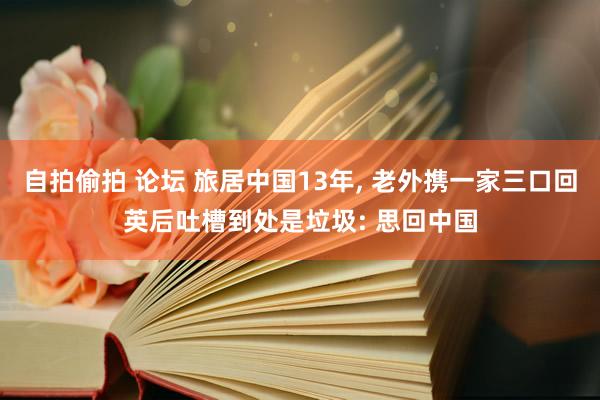 自拍偷拍 论坛 旅居中国13年， 老外携一家三口回英后吐槽到处是垃圾: 思回中国