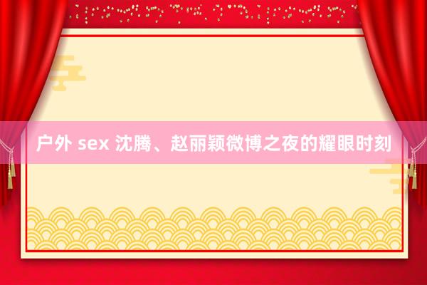 户外 sex 沈腾、赵丽颖微博之夜的耀眼时刻