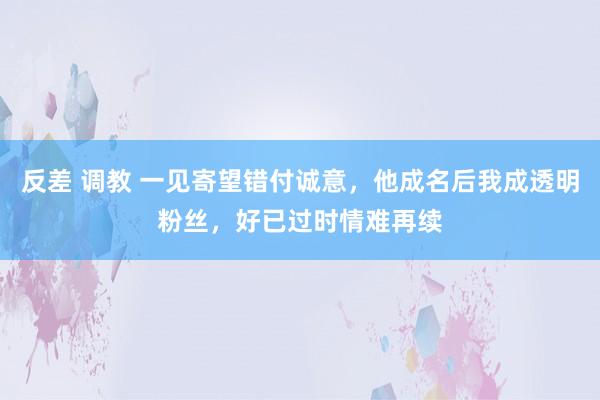 反差 调教 一见寄望错付诚意，他成名后我成透明粉丝，好已过时情难再续