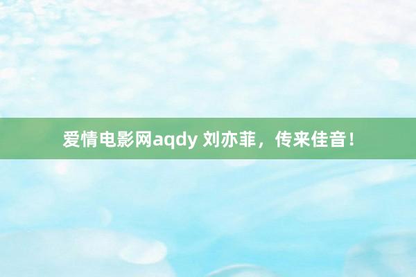 爱情电影网aqdy 刘亦菲，传来佳音！