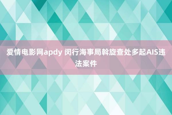 爱情电影网apdy 闵行海事局斡旋查处多起AIS违法案件