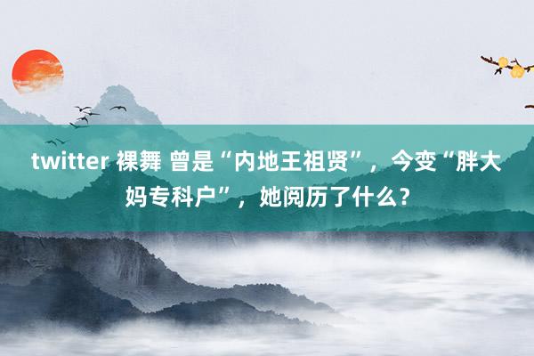 twitter 裸舞 曾是“内地王祖贤”，今变“胖大妈专科户”，她阅历了什么？