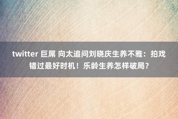 twitter 巨屌 向太追问刘晓庆生养不雅：拍戏错过最好时机！乐龄生养怎样破局？