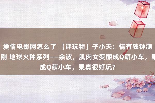 爱情电影网怎么了 【评玩物】子小天：情有独钟测评《变形金刚 地球火种系列——余波，肌肉女变酿成Q萌小车，果真很好玩？