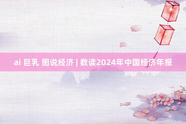 ai 巨乳 图说经济 | 数读2024年中国经济年报