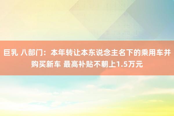 巨乳 八部门：本年转让本东说念主名下的乘用车并购买新车 最高补贴不朝上1.5万元